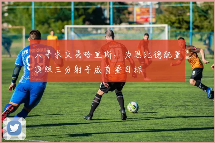 人寻求交易哈里斯,为恩比德配置顶级三分射手成首要目标