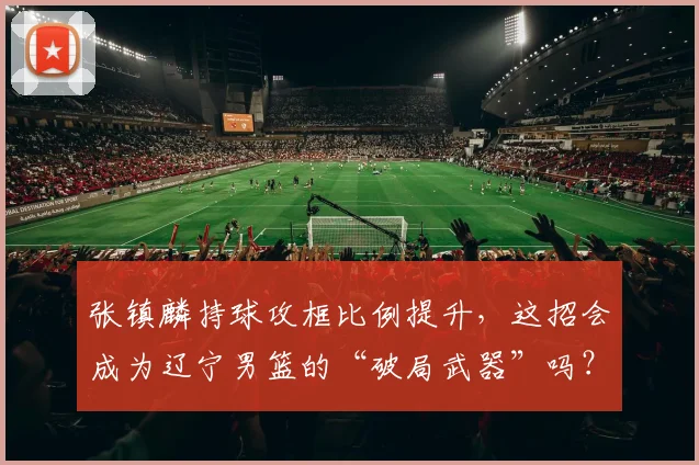 张镇麟持球攻框比例提升,这招会成为辽宁男篮的“破局武器”吗?