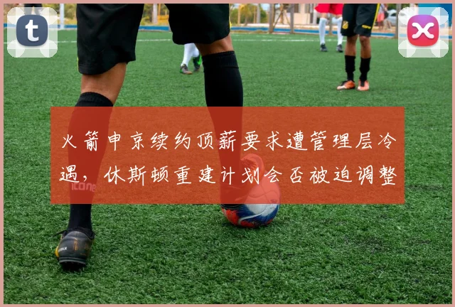 火箭申京续约顶薪要求遭管理层冷遇，休斯顿重建计划会否被迫调整？