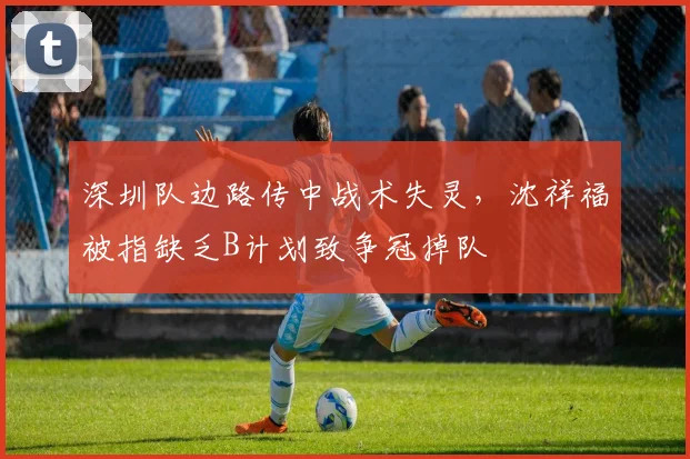 深圳队边路传中战术失灵，沈祥福被指缺乏B计划致争冠掉队