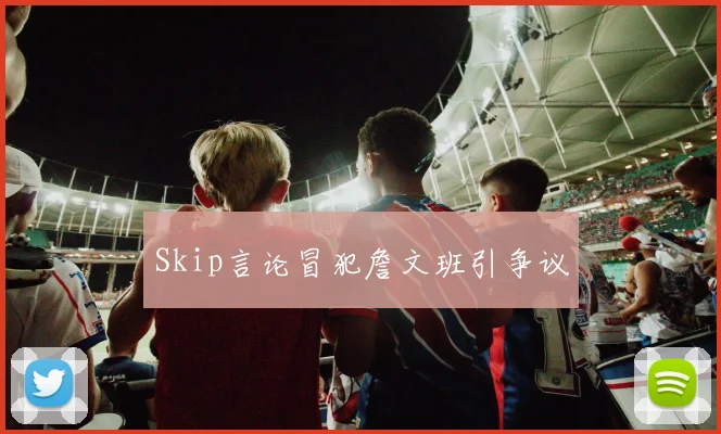 Skip言论冒犯詹文班引争议
