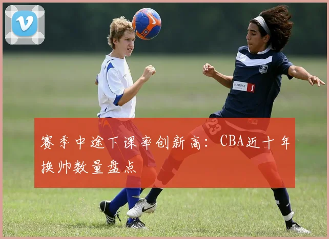 赛季中途下课率创新高:CBA近十年换帅数量盘点