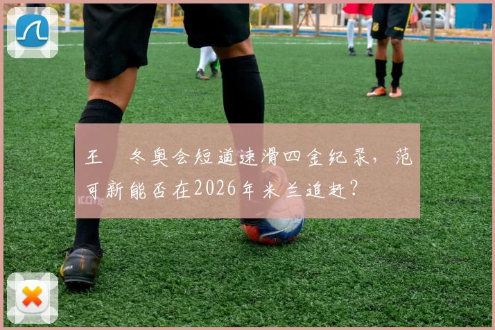 王濛冬奥会短道速滑四金纪录,范可新能否在2026年米兰追赶?